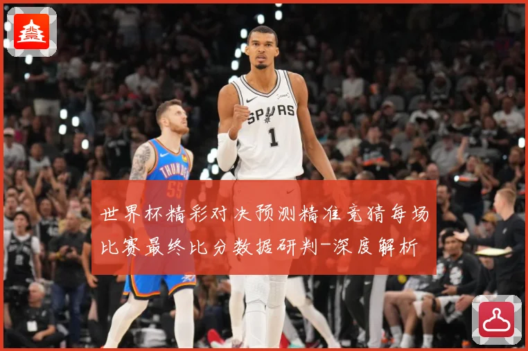 世界杯精彩对决预测精准竞猜每场比赛最终比分数据研判-深度解析