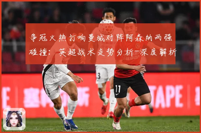 争冠火热打响曼城对阵阿森纳两强碰撞：英超战术走势分析-深度解析