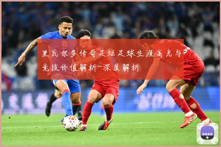 里瓦尔多传奇足坛足球生涯高光与竞技价值解析-深度解析