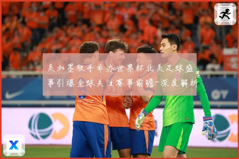 美加墨联手举办世界杯北美足球盛事引爆全球关注赛事前瞻-深度解析