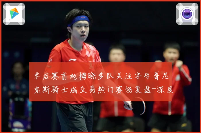 季后赛首轮揭晓多队关注字母哥尼克斯骑士成交易热门赛场复盘-深度解析