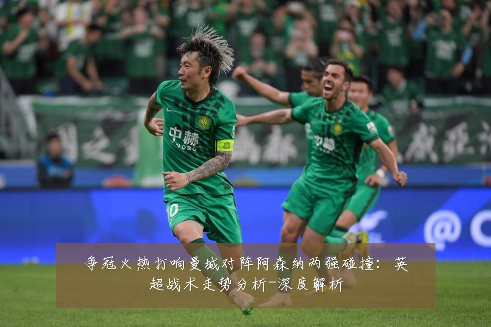 争冠火热打响曼城对阵阿森纳两强碰撞:英超战术走势分析-深度解析